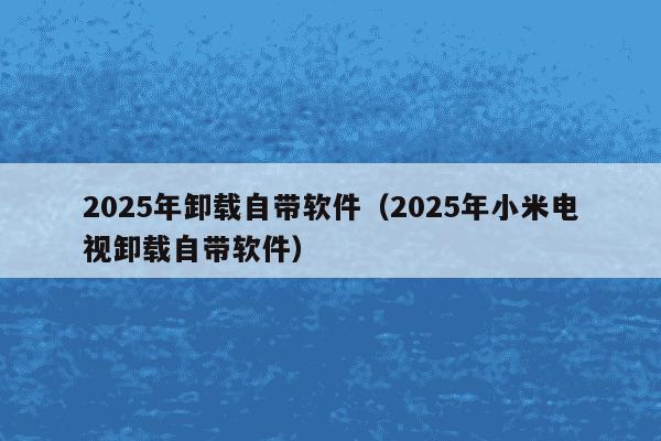 2025年卸载自带软件(2025年小米电视卸载自带软件)