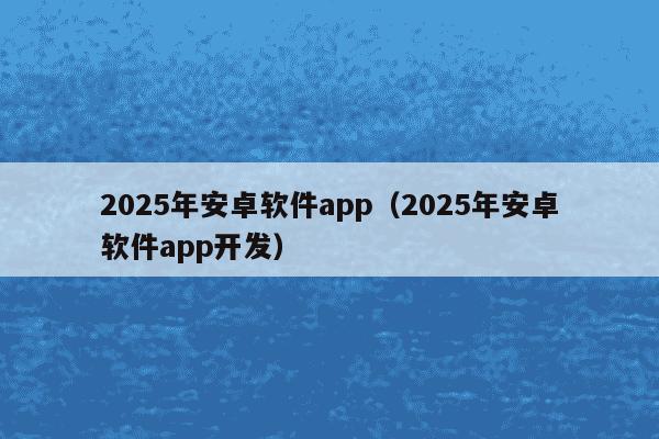 2025年安卓软件app(2025年安卓软件app开发)