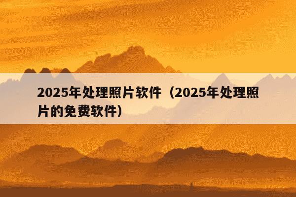 2025年处理照片软件（2025年处理照片的免费软件）