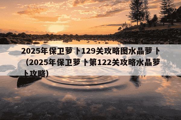 2025年保卫萝卜129关攻略图水晶萝卜（2025年保卫萝卜第122关攻略水晶萝卜攻略）