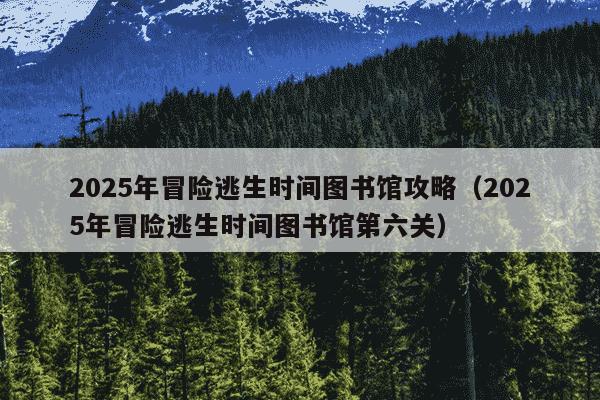 2025年冒险逃生时间图书馆攻略(2025年冒险逃生时间图书馆第六关)