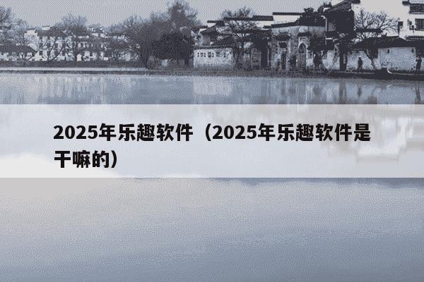 2025年乐趣软件(2025年乐趣软件是干嘛的)
