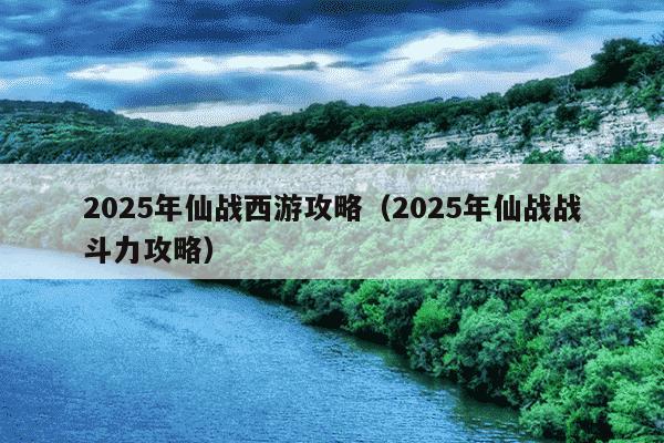 2025年仙战西游攻略（2025年仙战战斗力攻略）