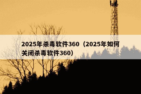 2025年杀毒软件360（2025年如何关闭杀毒软件360）