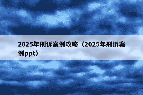 2025年刑诉案例攻略（2025年刑诉案例ppt）