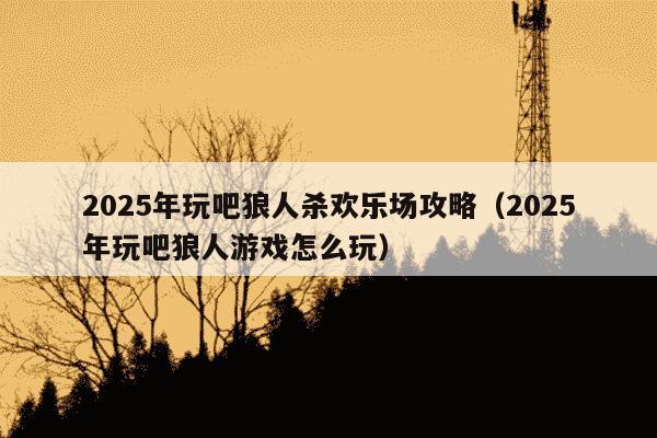 2025年玩吧狼人杀欢乐场攻略（2025年玩吧狼人游戏怎么玩）