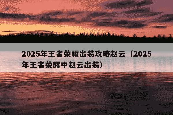 2025年王者荣耀出装攻略赵云（2025年王者荣耀中赵云出装）