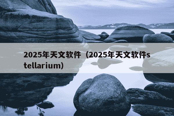 2025年天文软件(2025年天文软件stellarium)