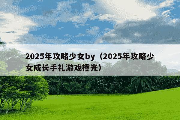 2025年攻略少女by（2025年攻略少女成长手礼游戏橙光）