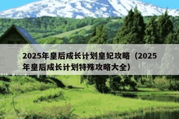 2025年皇后成长计划皇妃攻略（2025年皇后成长计划特殊攻略大全）