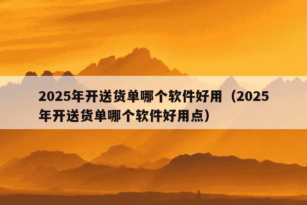2025年开送货单哪个软件好用(2025年开送货单哪个软件好用点)