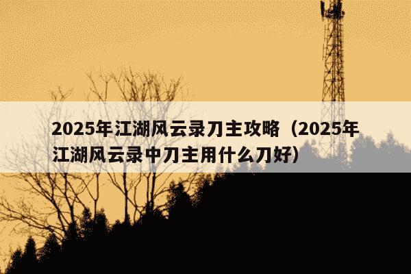 2025年江湖风云录刀主攻略(2025年江湖风云录中刀主用什么刀好)