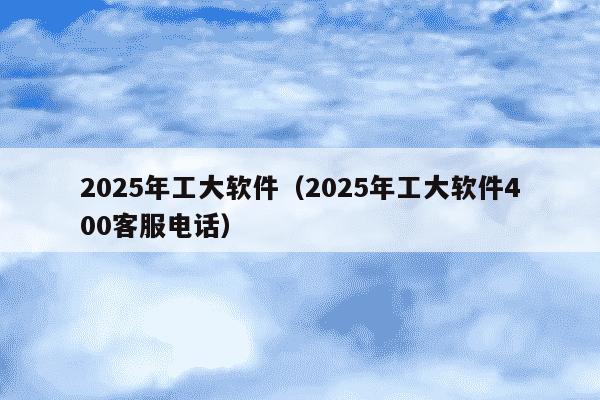2025年工大软件(2025年工大软件400客服电话)