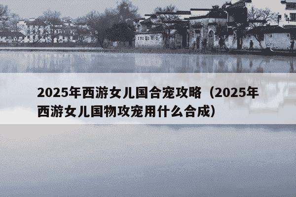2025年西游女儿国合宠攻略（2025年西游女儿国物攻宠用什么合成）