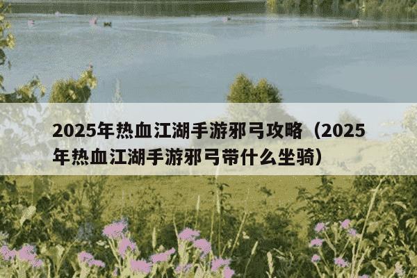 2025年热血江湖手游邪弓攻略（2025年热血江湖手游邪弓带什么坐骑）