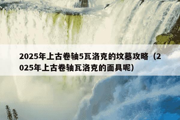 2025年上古卷轴5瓦洛克的坟墓攻略(2025年上古卷轴瓦洛克的面具呢)