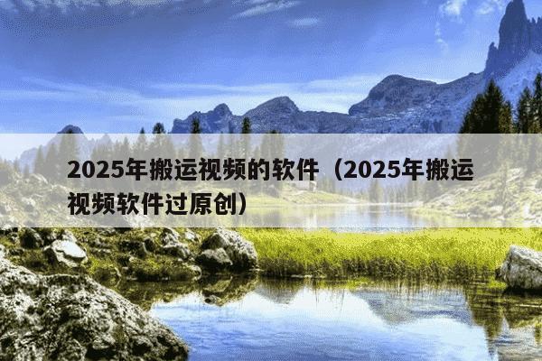 2025年搬运视频的软件（2025年搬运视频软件过原创）