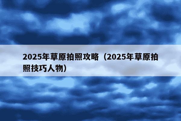 2025年草原拍照攻略（2025年草原拍照技巧人物）