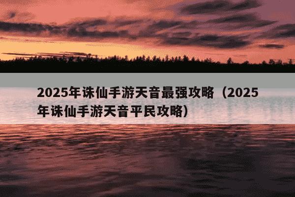 2025年诛仙手游天音最强攻略（2025年诛仙手游天音平民攻略）
