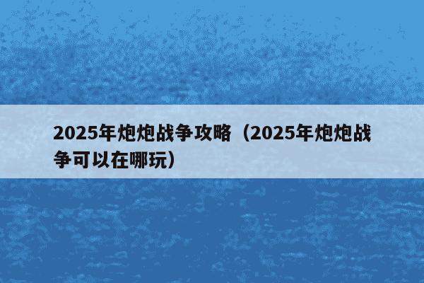 2025年炮炮战争攻略（2025年炮炮战争可以在哪玩）
