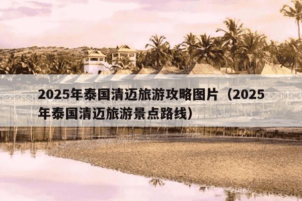 2025年泰国清迈旅游攻略图片（2025年泰国清迈旅游景点路线）