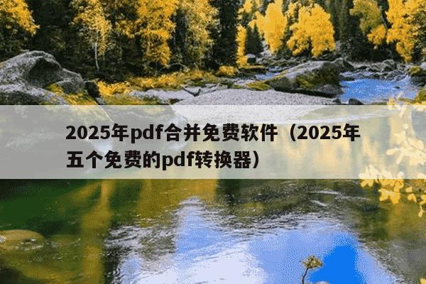 2025年pdf合并免费软件（2025年五个免费的pdf转换器）