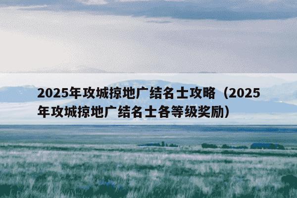 2025年攻城掠地广结名士攻略（2025年攻城掠地广结名士各等级奖励）