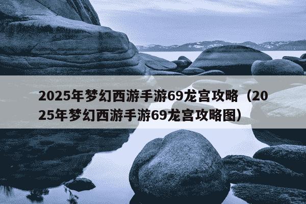 2025年梦幻西游手游69龙宫攻略（2025年梦幻西游手游69龙宫攻略图）
