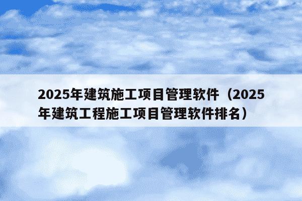 2025年建筑施工项目管理软件（2025年建筑工程施工项目管理软件排名）