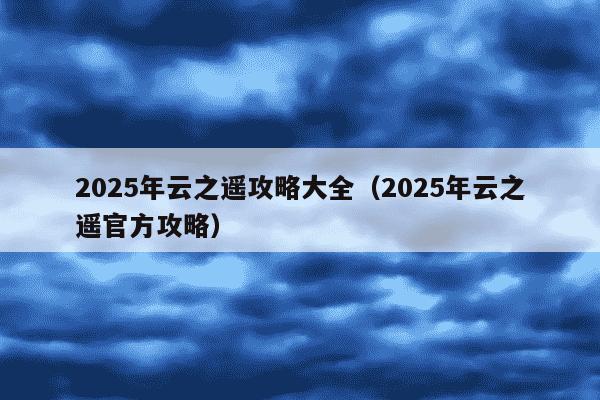 2025年云之遥攻略大全（2025年云之遥官方攻略）