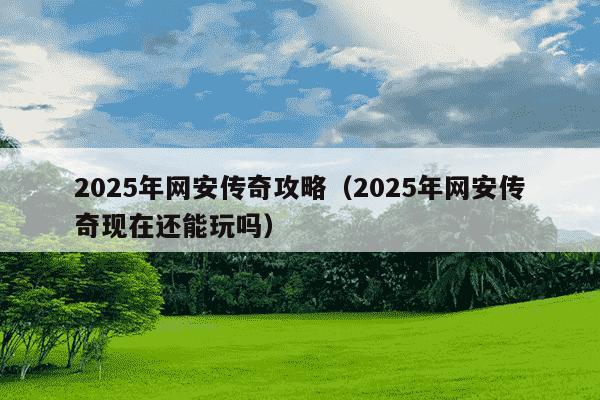 2025年网安传奇攻略（2025年网安传奇现在还能玩吗）