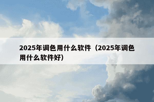 2025年调色用什么软件（2025年调色用什么软件好）