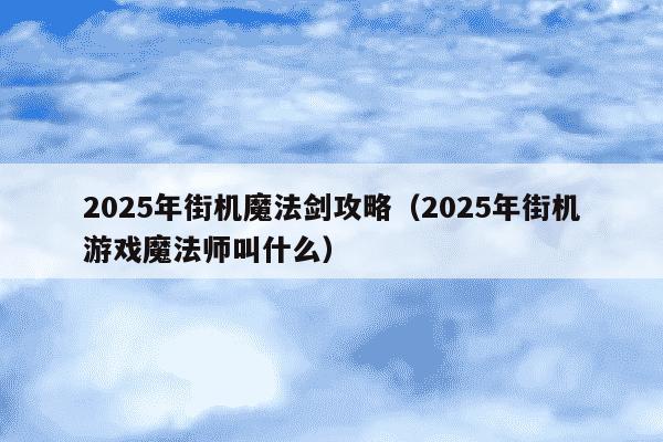 2025年街机魔法剑攻略（2025年街机游戏魔法师叫什么）