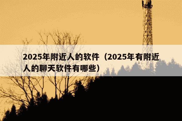 2025年附近人的软件（2025年有附近人的聊天软件有哪些）