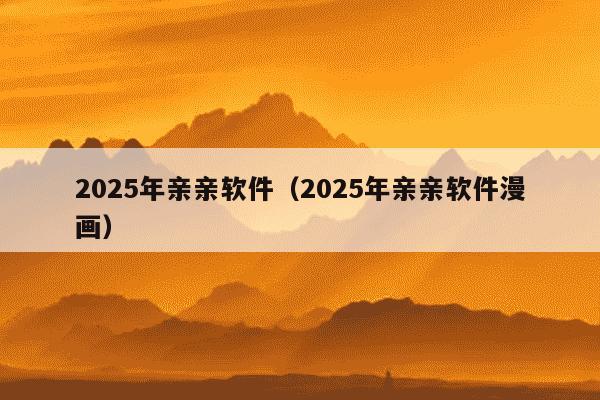 2025年亲亲软件（2025年亲亲软件漫画）