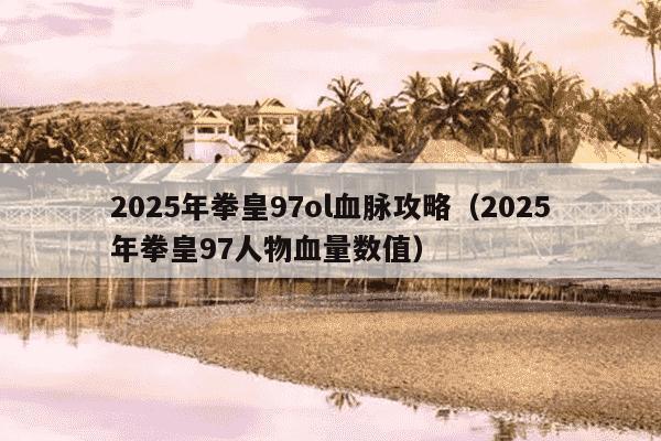 2025年拳皇97ol血脉攻略（2025年拳皇97人物血量数值）