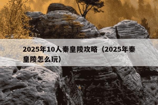 2025年10人秦皇陵攻略（2025年秦皇陵怎么玩）