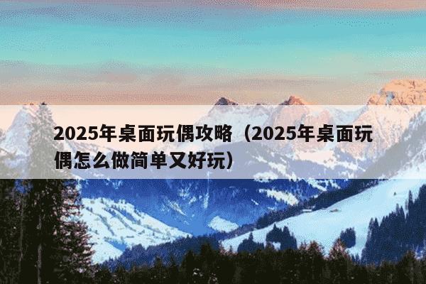 2025年桌面玩偶攻略（2025年桌面玩偶怎么做简单又好玩）