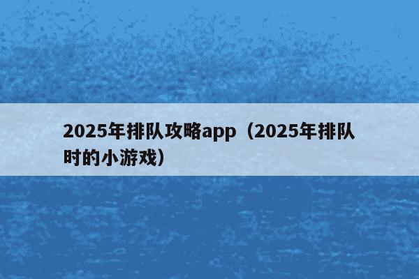 2025年排队攻略app（2025年排队时的小游戏）