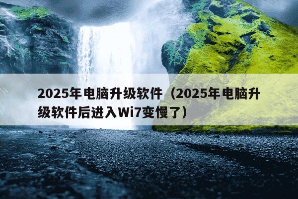 2025年电脑升级软件（2025年电脑升级软件后进入Wi7变慢了）