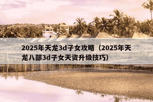 2025年天龙3d子女攻略（2025年天龙八部3d子女天资升级技巧）