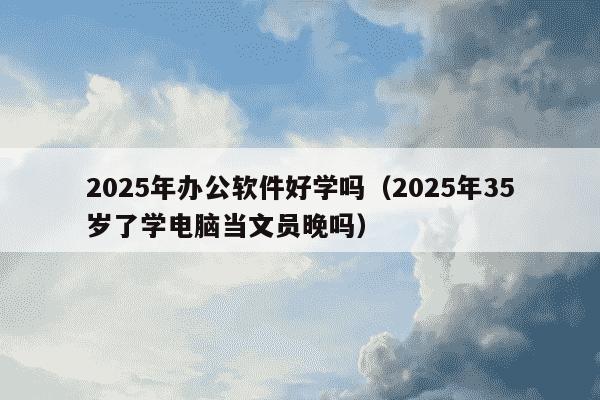 2025年办公软件好学吗（2025年35岁了学电脑当文员晚吗）