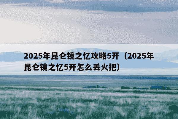 2025年昆仑镜之忆攻略5开（2025年昆仑镜之忆5开怎么丢火把）