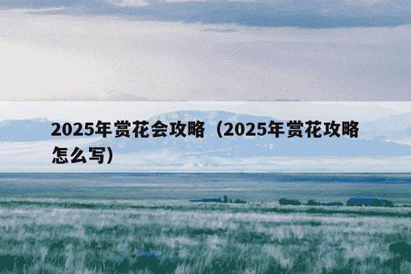 2025年赏花会攻略（2025年赏花攻略怎么写）