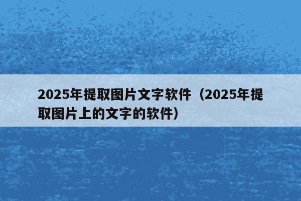 2025年提取图片文字软件(2025年提取图片上的文字的软件)