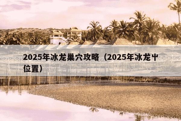 2025年冰龙巢穴攻略（2025年冰龙屮位置）