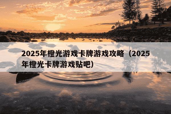 2025年橙光游戏卡牌游戏攻略（2025年橙光卡牌游戏贴吧）