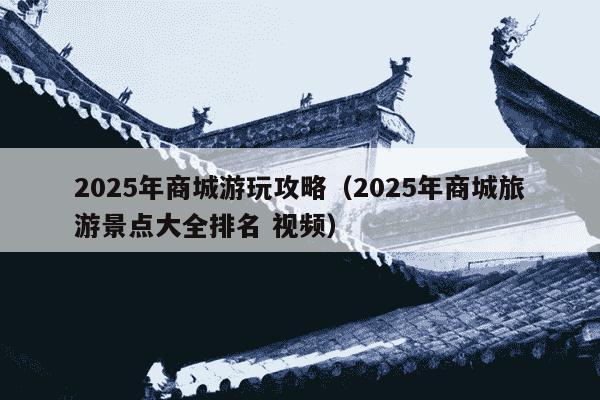 2025年商城游玩攻略（2025年商城旅游景点大全排名 视频）