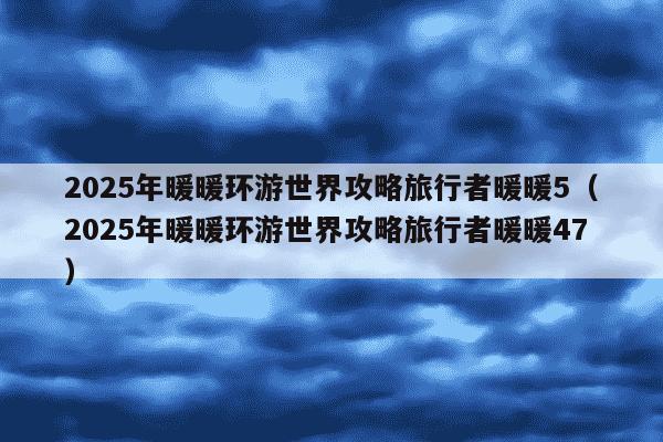 2025年暖暖环游世界攻略旅行者暖暖5（2025年暖暖环游世界攻略旅行者暖暖47）