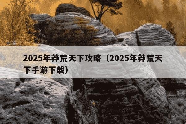 2025年莽荒天下攻略（2025年莽荒天下手游下载）